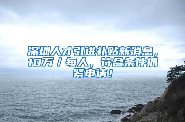 深圳人才引进补贴新消息，10万／每人，符合条件抓紧申请！