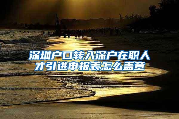 深圳户口转入深户在职人才引进申报表怎么盖章