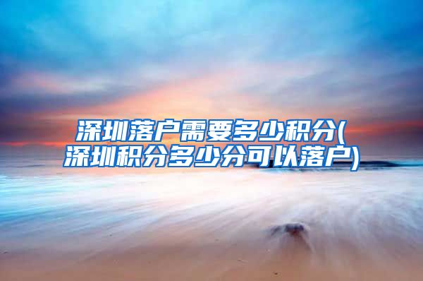 深圳落户需要多少积分(深圳积分多少分可以落户)