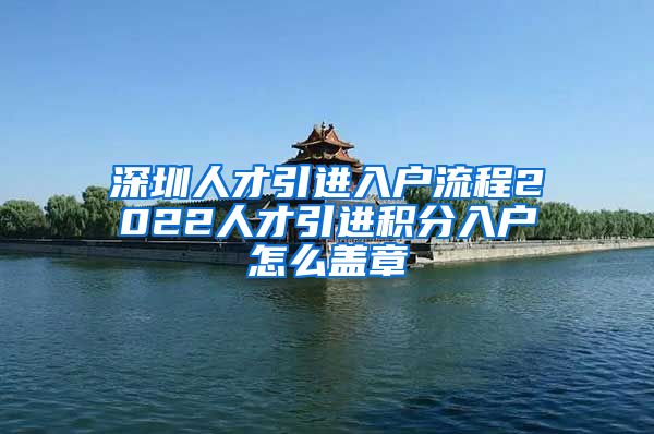深圳人才引进入户流程2022人才引进积分入户怎么盖章