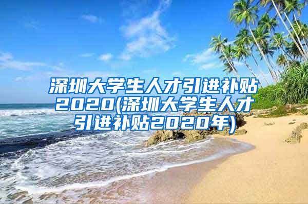 深圳大学生人才引进补贴2020(深圳大学生人才引进补贴2020年)