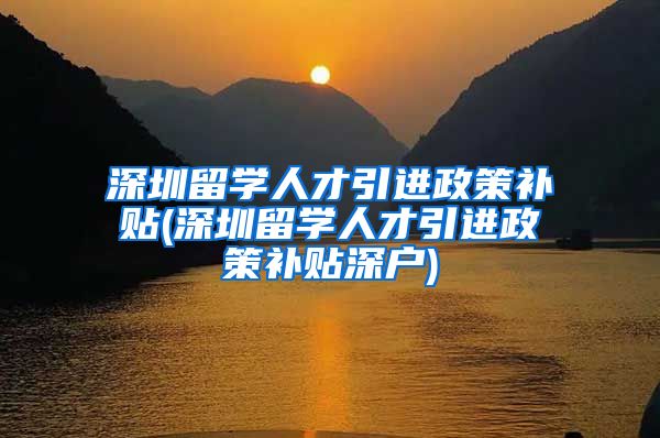 深圳留学人才引进政策补贴(深圳留学人才引进政策补贴深户)