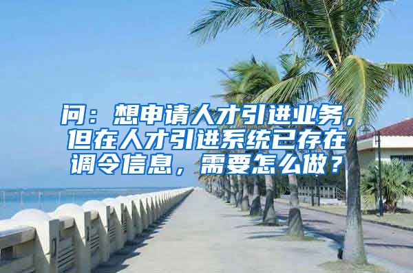 问：想申请人才引进业务，但在人才引进系统已存在调令信息，需要怎么做？