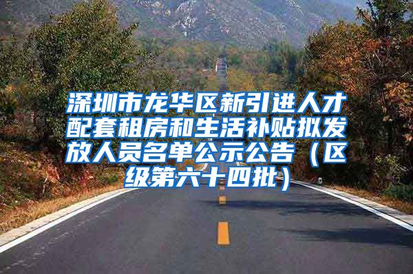 深圳市龙华区新引进人才配套租房和生活补贴拟发放人员名单公示公告（区级第六十四批）
