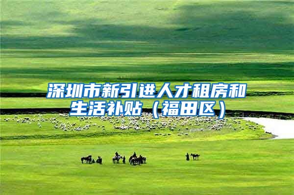 深圳市新引进人才租房和生活补贴（福田区）