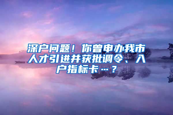 深户问题！你曾申办我市人才引进并获批调令、入户指标卡…？