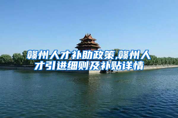 赣州人才补助政策,赣州人才引进细则及补贴详情