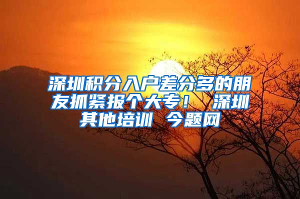 深圳积分入户差分多的朋友抓紧报个大专！ 深圳其他培训 今题网