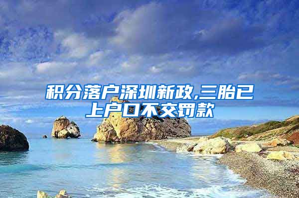 积分落户深圳新政,三胎已上户口不交罚款