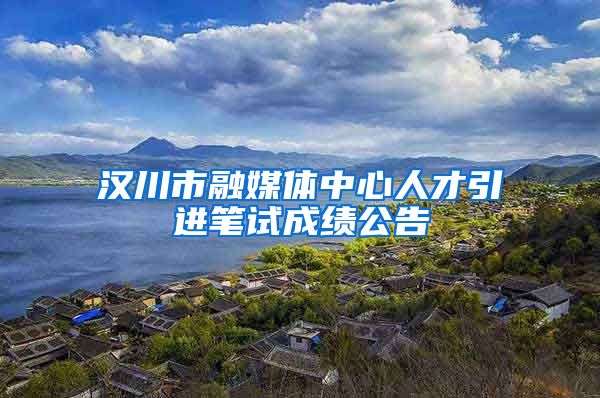 汉川市融媒体中心人才引进笔试成绩公告