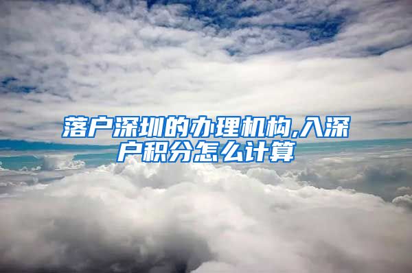 落户深圳的办理机构,入深户积分怎么计算