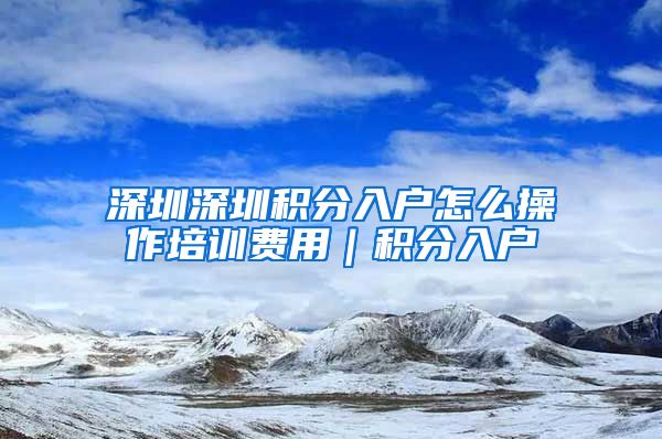 深圳深圳积分入户怎么操作培训费用｜积分入户
