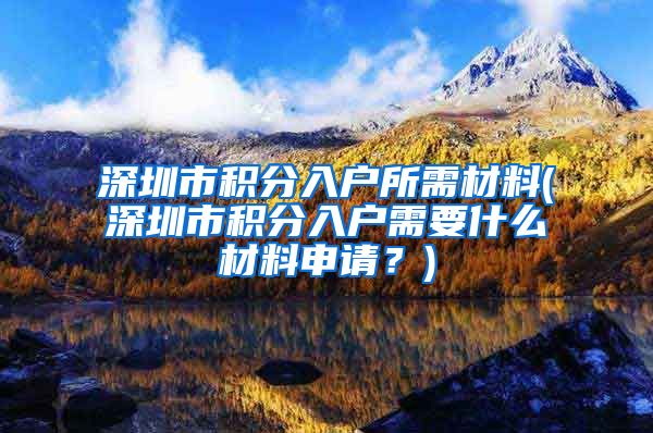 深圳市积分入户所需材料(深圳市积分入户需要什么材料申请？)