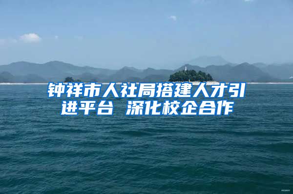 钟祥市人社局搭建人才引进平台 深化校企合作