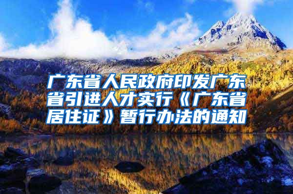 广东省人民政府印发广东省引进人才实行《广东省居住证》暂行办法的通知