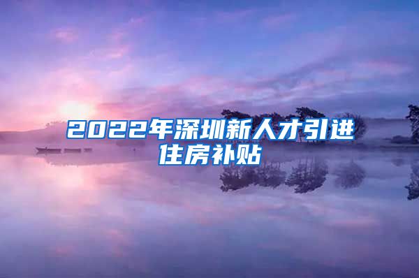 2022年深圳新人才引进住房补贴