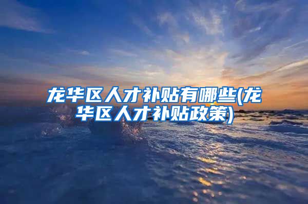 龙华区人才补贴有哪些(龙华区人才补贴政策)