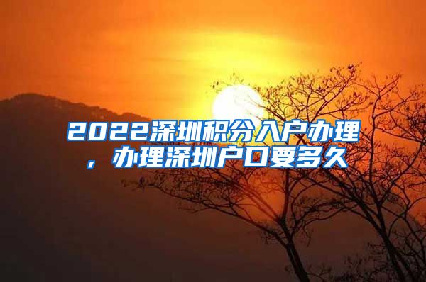 2022深圳积分入户办理，办理深圳户口要多久