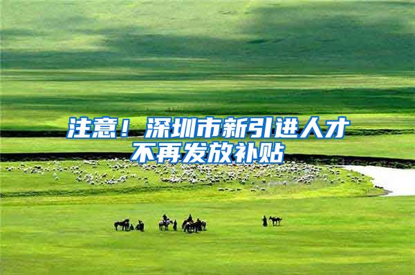 注意！深圳市新引进人才不再发放补贴