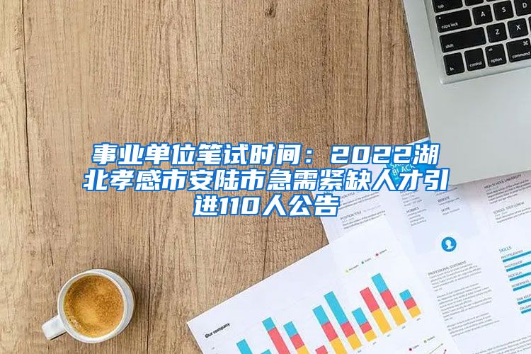 事业单位笔试时间：2022湖北孝感市安陆市急需紧缺人才引进110人公告