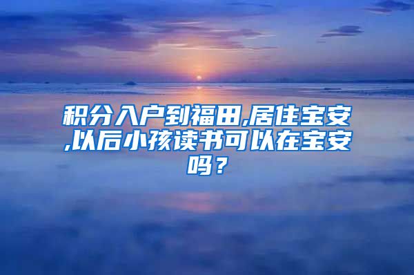 积分入户到福田,居住宝安,以后小孩读书可以在宝安吗？