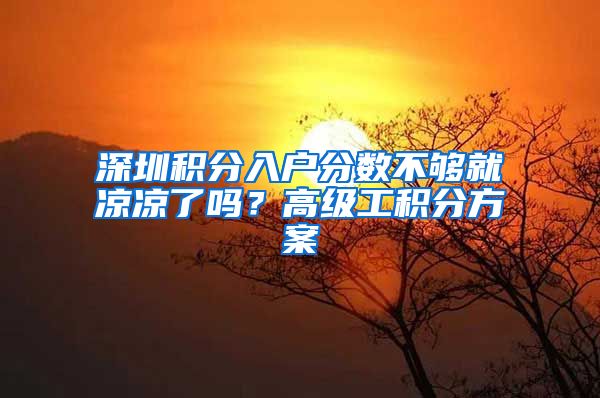 深圳积分入户分数不够就凉凉了吗？高级工积分方案