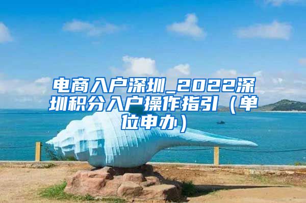 电商入户深圳_2022深圳积分入户操作指引（单位申办）