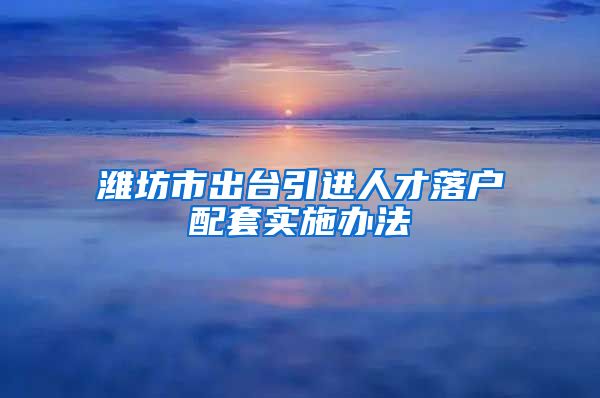 潍坊市出台引进人才落户配套实施办法