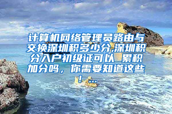 计算机网络管理员路由与交换深圳积多少分,深圳积分入户初级证可以 累积加分吗，你需要知道这些！...