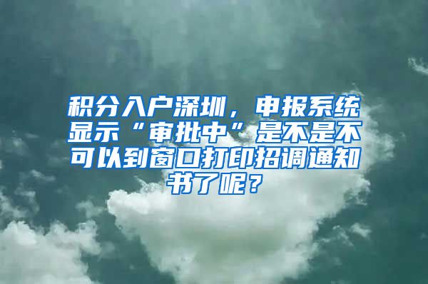 积分入户深圳，申报系统显示“审批中”是不是不可以到窗口打印招调通知书了呢？