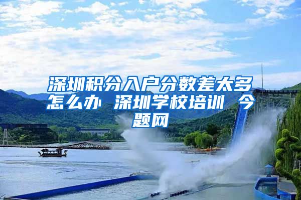 深圳积分入户分数差太多怎么办 深圳学校培训 今题网