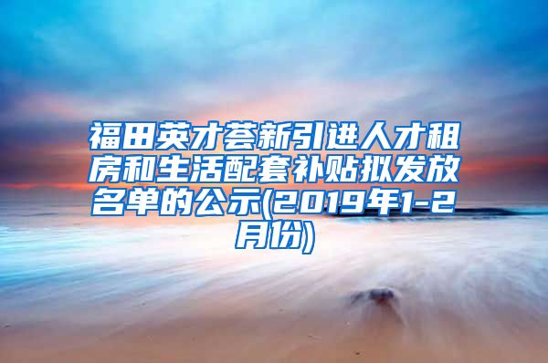 福田英才荟新引进人才租房和生活配套补贴拟发放名单的公示(2019年1-2月份)