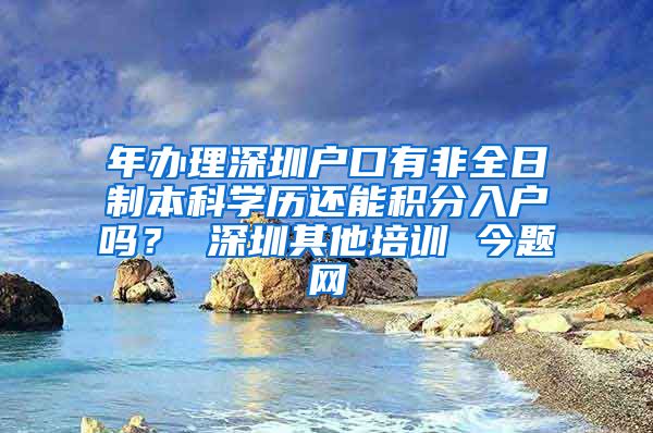 年办理深圳户口有非全日制本科学历还能积分入户吗？ 深圳其他培训 今题网