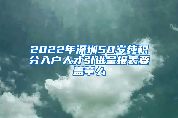 2022年深圳50岁纯积分入户人才引进呈报表要盖章么