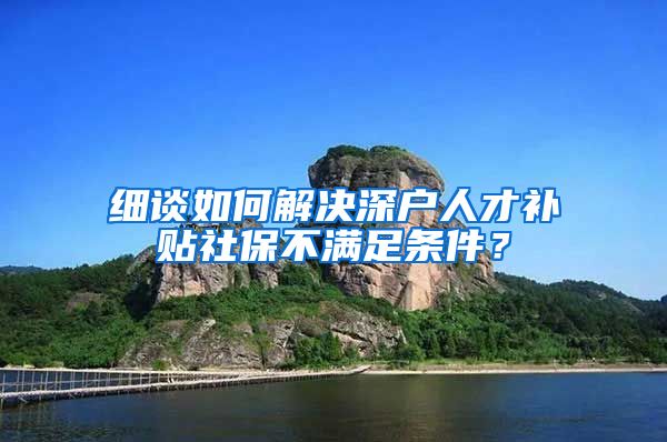 细谈如何解决深户人才补贴社保不满足条件？