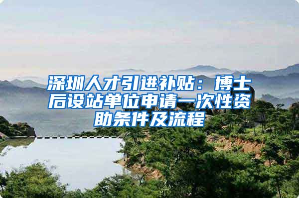 深圳人才引进补贴：博士后设站单位申请一次性资助条件及流程