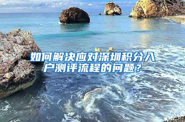 如何解决应对深圳积分入户测评流程的问题？