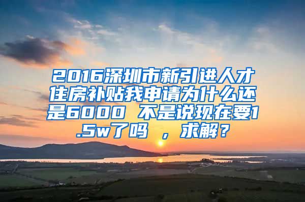 2016深圳市新引进人才住房补贴我申请为什么还是6000 不是说现在要1.5w了吗 ，求解？