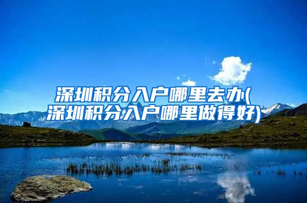 深圳积分入户哪里去办(深圳积分入户哪里做得好)