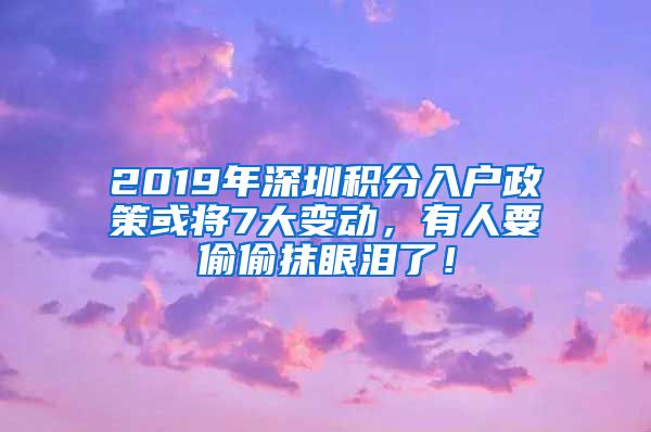 2019年深圳积分入户政策或将7大变动，有人要偷偷抹眼泪了！