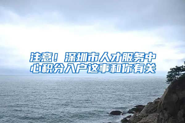 注意！深圳市人才服务中心积分入户这事和你有关