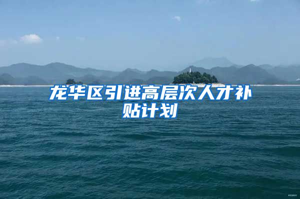 龙华区引进高层次人才补贴计划