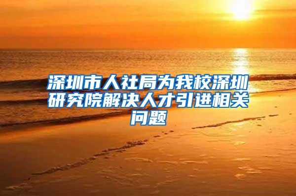 深圳市人社局为我校深圳研究院解决人才引进相关问题