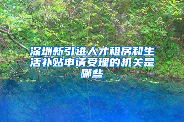 深圳新引进人才租房和生活补贴申请受理的机关是哪些
