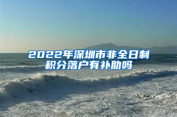 2022年深圳市非全日制积分落户有补助吗