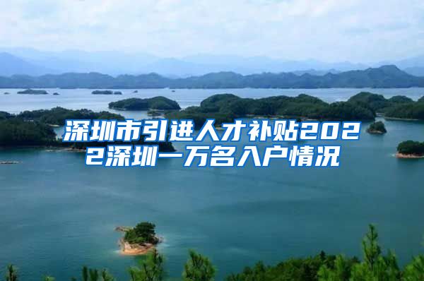 深圳市引进人才补贴2022深圳一万名入户情况