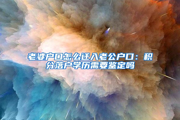 老婆户口怎么迁入老公户口：积分落户学历需要鉴定吗