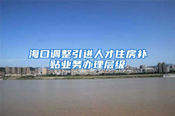 海口调整引进人才住房补贴业务办理层级