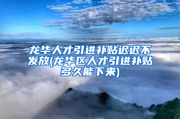 龙华人才引进补贴迟迟不发放(龙华区人才引进补贴多久能下来)