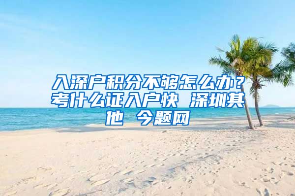 入深户积分不够怎么办？考什么证入户快 深圳其他 今题网